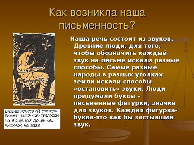 Как возникла наша письменность?  Наша речь состоит из звуков. Древние люди, для того, чтобы обозначить каждый звук на письме искали разные способы. Самые разные народы в разных уголках земли искали способы «остановить» звуки. Люди придумали буквы – письменные фигурки, значки для звуков. Каждая фигурка-буква-это как бы застывший звук.