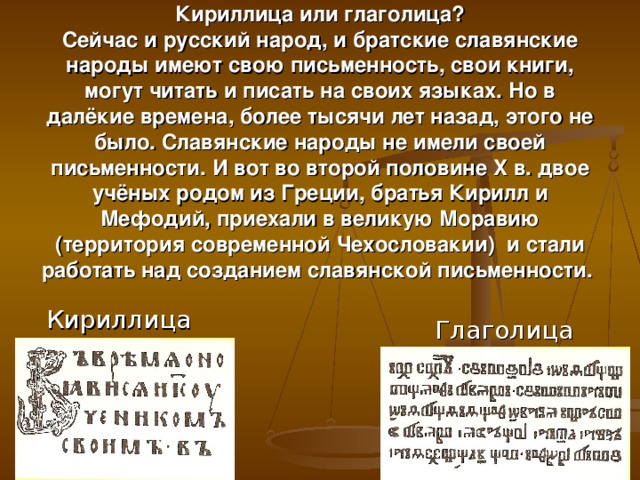 Кириллица или глаголица?  Сейчас и русский народ, и братские славянские народы имеют свою письменность, свои книги, могут читать и писать на своих языках. Но в далёкие времена, более тысячи лет назад, этого не было. Славянские народы не имели своей письменности. И вот во второй половине X в. двое учёных родом из Греции, братья Кирилл и Мефодий, приехали в великую Моравию (территория современной Чехословакии) и стали работать над созданием славянской письменности.     Кириллица  Глаголица