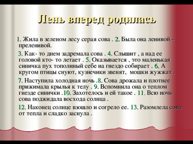 Лень вперед родилась  1.  Жила в зеленом лесу серая сова . 2. Была она ленивой –преленивой.  3. Как- то днем задремала сова . 4. Слышит , а над ее головой кто- то летает . 5. Оказывается , это маленькая синичка пух тополиный себе на гнездо собирает . 6. А кругом птицы снуют, кузнечики звенят, мошки жужжат .  7. Наступила холодная ночь . 8. Сова дрожала и плотнее прижимала крылья к телу .  9. Вспомнила она о теплом гнезде синички . 10.  Захотелось и ей такое .  11 . Всю ночь сова поджидала восхода солнца .  12.  Наконец солнце взошло и согрело ее. 13. Разомлела сова от тепла и сладко заснула .