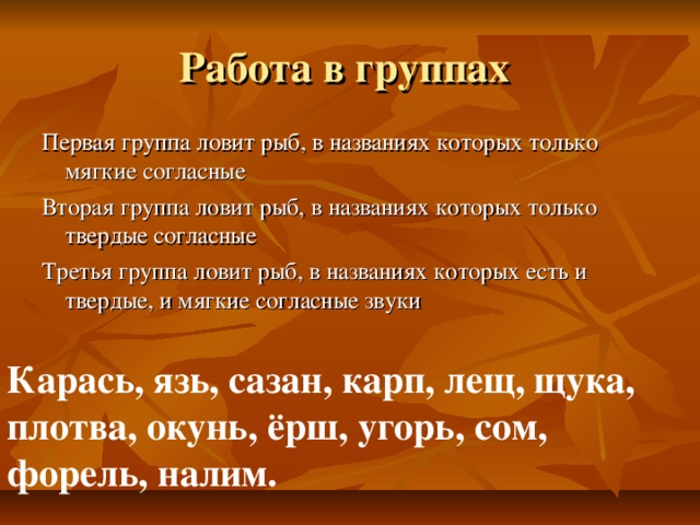 Работа в группах Первая группа ловит рыб, в названиях которых только мягкие согласные Вторая группа ловит рыб, в названиях которых только твердые согласные Третья группа ловит рыб, в названиях которых есть и твердые, и мягкие согласные звуки Карась, язь, сазан, карп, лещ, щука, плотва, окунь, ёрш, угорь, сом, форель, налим.