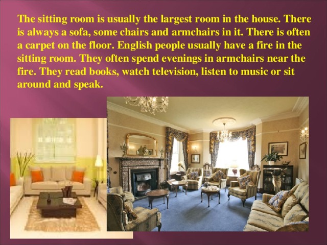 The sitting room is usually the largest room in the house. There is always a sofa, some chairs and armchairs in it. There is often a carpet on the floor. English people usually have a fire in the sitting room. They often spend evenings in armchairs near the fire. They read books, watch television, listen to music or sit around and speak.