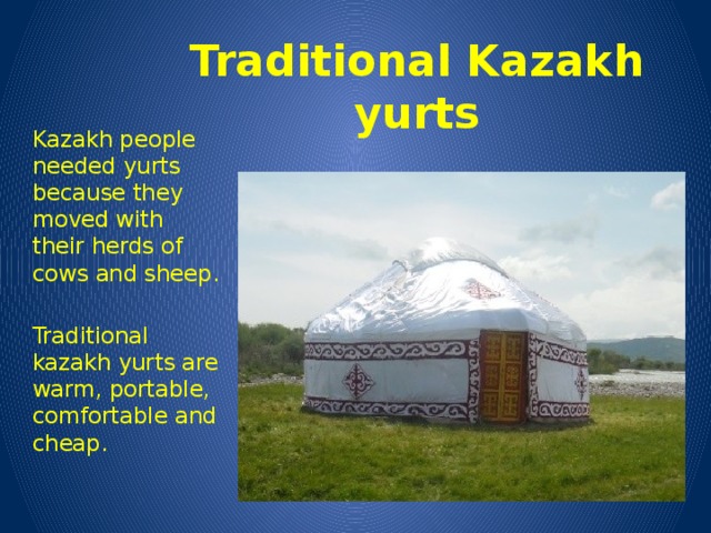 Traditional Kazakh yurts Kazakh people needed yurts because they moved with their herds of cows and sheep. Traditional kazakh yurts are warm, portable, comfortable and cheap.