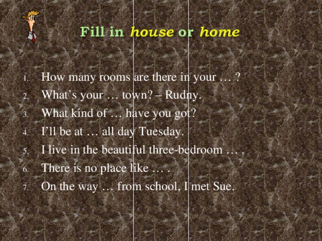 How many rooms are there in your … ? What’s your … town? – Rudny. What kind of … have you got? I’ll be at … all day Tuesday. I live in the beautiful three-bedroom … . There is no place like … . On the way … from school, I met Sue.