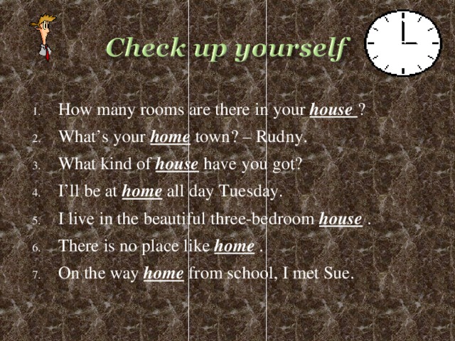 How many rooms are there in your house ? What’s your home town? – Rudny. What kind of house have you got? I’ll be at home all day Tuesday. I live in the beautiful three-bedroom house . There is no place like home . On the way home