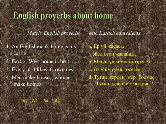 with Kazakh equivalents a. E р үй жасаса ,  әйел отан жасайды . b. Менің үйім менің тірегім  . c. Өз үйім өлең төсегім. d. Туған жердей жер болмас, Туған елдей ел болмас.. Match  English proverbs  1. An Englishman's home is his castle. 2. East or West home is best. 3. Every bird likes its own nest. 4. Men make houses, women make homes. 1b 2d 3c 4a
