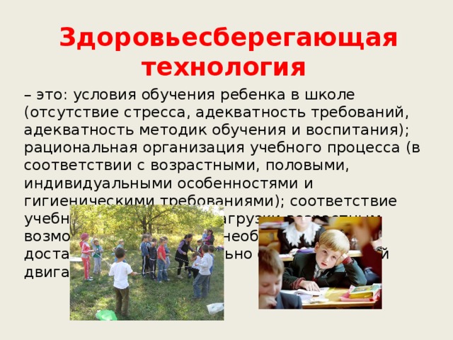 Здоровьесберегающая технология – это: условия обучения ребенка в школе (отсутствие стресса, адекватность требований, адекватность методик обучения и воспитания); рациональная организация учебного процесса (в соответствии с возрастными, половыми, индивидуальными особенностями и гигиеническими требованиями); соответствие учебной и физической нагрузки возрастным возможностям ребенка; необходимый, достаточный и рационально организованный двигательный режим.