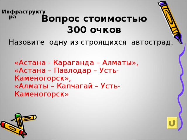 Вопрос стоимостью  300 очков Инфраструктура     Назовите одну из строящихся автострад. «Астана - Караганда – Алматы», «Астана – Павлодар – Усть-Каменогорск», «Алматы – Капчагай – Усть-Каменогорск»