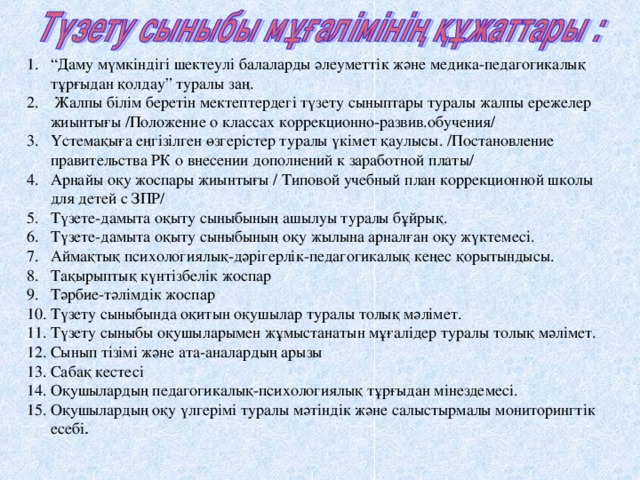 “ Даму мүмкіндігі шектеулі балаларды әлеуметтік және медика-педагогикалық тұрғыдан қолдау” туралы заң.  Жалпы білім беретін мектептердегі түзету сыныптары туралы жалпы ережелер жиынтығы /Положение о классах коррекционно-развив.обучения/ Үстемақыға еңгізілген өзгерістер туралы үкімет қаулысы. /Постановление правительства РК о внесении дополнений к заработной платы/ Арнайы оқу жоспары жиынтығы / Типовой учебный план коррекционной школы для детей с ЗПР/ Түзете-дамыта оқыту сыныбының ашылуы туралы бұйрық. Түзете-дамыта оқыту сыныбының оқу жылына арналған оқу жүктемесі. Аймақтық психологиялық-дәрігерлік-педагогикалық кеңес қорытындысы. Тақырыптық күнтізбелік жоспар Тәрбие-тәлімдік жоспар Түзету сыныбында оқитын оқушылар туралы толық мәлімет. Түзету сыныбы оқушыларымен жұмыстанатын мұғалідер туралы толық мәлімет. Сынып тізімі және ата-аналардың арызы Сабақ кестесі Оқушылардың педагогикалық-психологиялық тұрғыдан мінездемесі. Оқушылардың оқу үлгерімі туралы мәтіндік және салыстырмалы мониторингтік есебі .