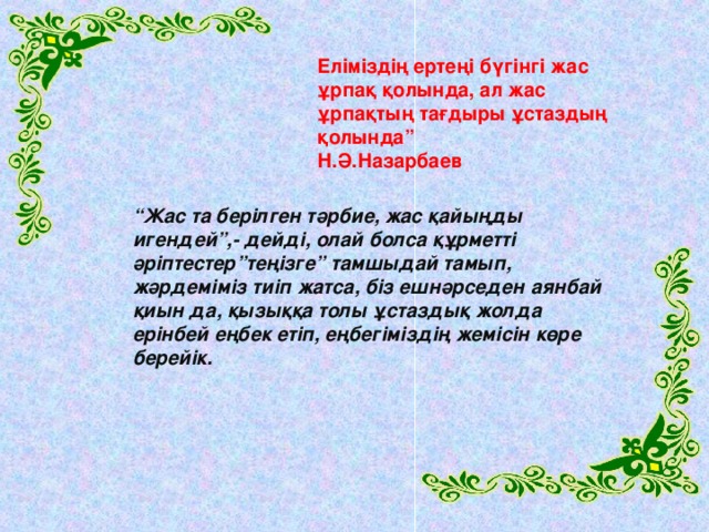 Еліміздің ертеңі бүгінгі жас ұрпақ қолында, ал жас ұрпақтың тағдыры ұстаздың қолында” Н.Ә.Назарбаев “ Жас та берілген тәрбие, жас қайыңды игендей”,- дейді, олай болса құрметті әріптестер”теңізге” тамшыдай тамып, жәрдеміміз тиіп жатса, біз ешнәрседен аянбай қиын да, қызыққа толы ұстаздық жолда ерінбей еңбек етіп, еңбегіміздің жемісін көре берейік.