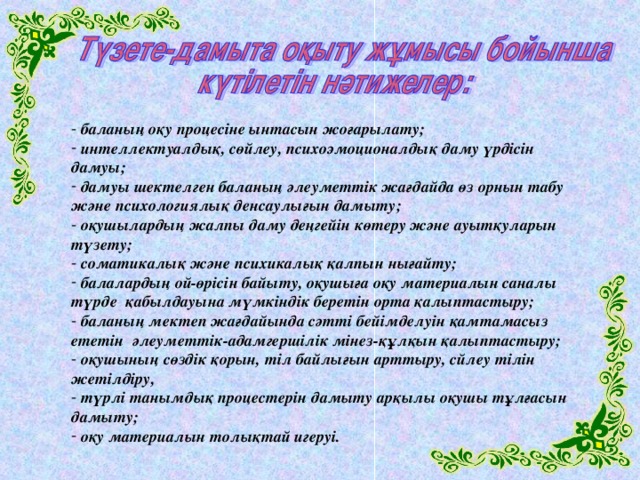 баланың оқу процесіне ынтасын жоғарылату;  интеллектуалдық, сөйлеу, психоэмоционалдық даму үрдісін дамуы;  дамуы шектелген баланың әлеуметтік жағдайда өз орнын табу және психологиялық денсаулығын дамыту;  оқушылардың жалпы даму деңгейін көтеру және ауытқуларын түзету;  соматикалық және психикалық қалпын нығайту;  балалардың ой-өрісін байыту, оқушыға оқу материалын саналы түрде қабылдауына мүмкіндік беретін орта қалыптастыру;  баланың мектеп жағдайында сәтті бейімделуін қамтамасыз ететін әлеуметтік-адамгершілік мінез-құлқын қалыптастыру;  оқушының сөздік қорын, тіл байлығын арттыру, сйлеу тілін жетілдіру,  түрлі танымдық процестерін дамыту арқылы оқушы тұлғасын дамыту;  оқу материалын толықтай игеруі.