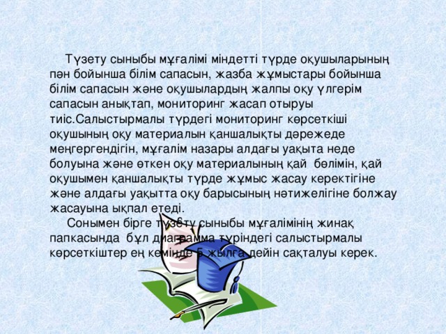 Түзету сыныбы мұғалімі міндетті түрде оқушыларының пән бойынша білім сапасын, жазба жұмыстары бойынша білім сапасын және оқушылардың жалпы оқу үлгерім сапасын анықтап, мониторинг жасап отыруы тиіс.Салыстырмалы түрдегі мониторинг көрсеткіші оқушының оқу материалын қаншалықты дәрежеде меңгергендігін, мұғалім назары алдағы уақыта неде болуына және өткен оқу материалының қай бөлімін, қай оқушымен қаншалықты түрде жұмыс жасау керектігіне және алдағы уақытта оқу барысының нәтижелігіне болжау жасауына ықпал етеді.  Сонымен бірге түзету сыныбы мұғалімінің жинақ папкасында бұл диаграмма түріндегі салыстырмалы көрсеткіштер ең кемінде 5 жылға дейін сақталуы керек.