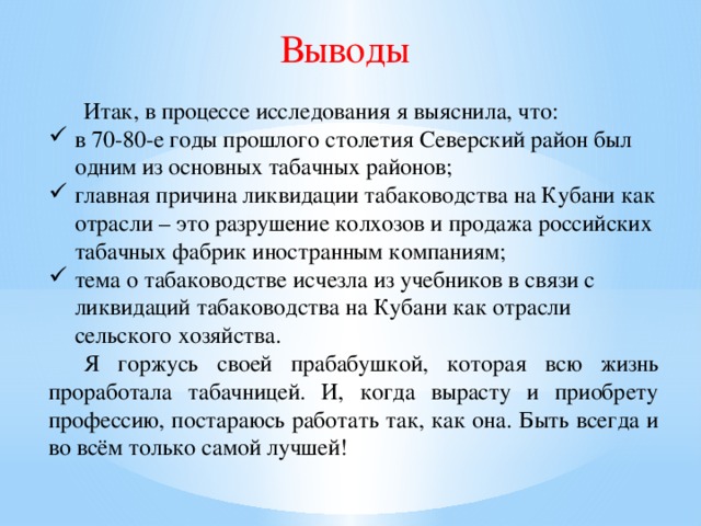 Выводы  Итак, в процессе исследования я выяснила, что: в 70-80-е годы прошлого столетия Северский район был одним из основных табачных районов; главная причина ликвидации табаководства на Кубани как отрасли – это разрушение колхозов и продажа российских табачных фабрик иностранным компаниям; тема о табаководстве исчезла из учебников в связи с ликвидаций табаководства на Кубани как отрасли сельского хозяйства.  Я горжусь своей прабабушкой, которая всю жизнь проработала табачницей. И, когда вырасту и приобрету профессию, постараюсь работать так, как она. Быть всегда и во всём только самой лучшей!