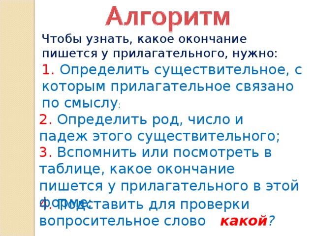 Чтобы узнать, какое окончание пишется у прилагательного, нужно: 1. Определить существительное, с которым прилагательное связано по смыслу ; 2. Определить род, число и падеж этого существительного; 3. Вспомнить или посмотреть в таблице, какое окончание пишется у прилагательного в этой форме; 4. Подставить для проверки вопросительное слово  какой ?