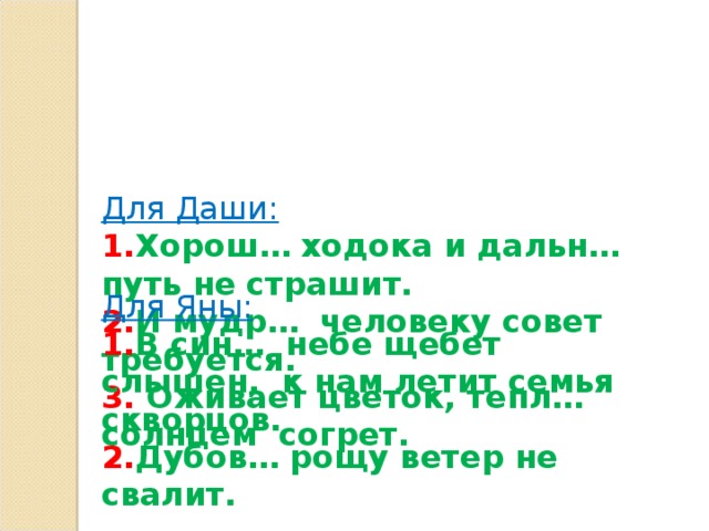 Для Даши:  1. Хорош… ходока и дальн… путь не страшит.  2. И мудр… человеку совет требуется.  3. Оживает цветок, тепл… солнцем согрет.      Для Яны: 1. В син… небе щебет слышен, к нам летит семья скворцов. 2. Дубов… рощу ветер не свалит.