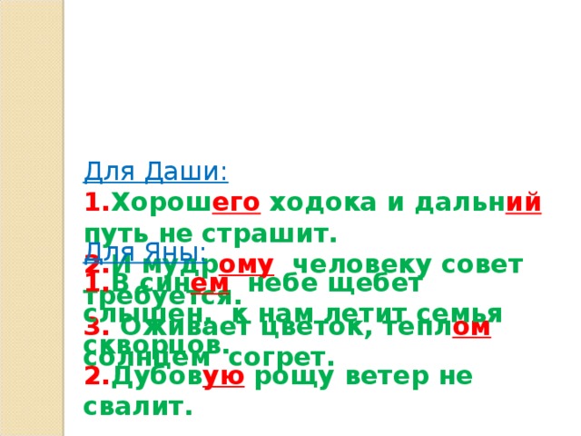 Для Даши:  1. Хорош его ходока и дальн ий путь не страшит.  2. И мудр ому человеку совет требуется.  3. Оживает цветок, тепл ом солнцем согрет.      Для Яны: 1. В син ем небе щебет слышен, к нам летит семья скворцов. 2. Дубов ую рощу ветер не свалит.