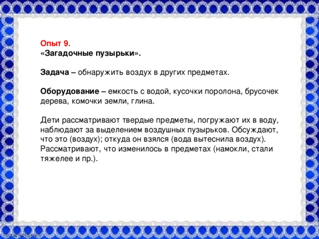 Опыт №3. «Воздух - невидимка» Оборудование:  большая прозрачная ёмкость с водой, стакан, салфетка. На дно стакана необходимо закрепить бумажную салфетку. Перевернуть стакан вверх дном и медленно опустить его в ёмкость с водой. Обратить внимание детей на то, что стакан нужно держать очень ровно. Вынули стакан из воды и потрогали салфетку, она оказалась сухой. Что получается? Попадает ли вода в стакан? Почему нет? Это доказывает, что в стакане находился воздух, который не пустил воду в стакан. А раз воды нет, значит, она намочить салфетку не может. Детям предлагается снова опустить стакан в банку с водой, но теперь предлагается держать стакан не прямо, а немного наклонив его. Что появляется в воде?  (Видны пузырьки воздуха)  . Откуда они взялись? Воздух выходит из стакана, и его место занимает вода. Вывод: