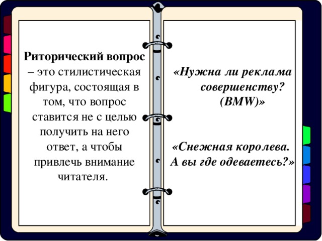 «Нужна ли реклама совершенству? (BMW)» «Снежная королева. А вы где одеваетесь?» Риторический вопрос – это стилистическая фигура, состоящая в том, что вопрос ставится не с целью получить на него ответ, а чтобы привлечь внимание читателя.