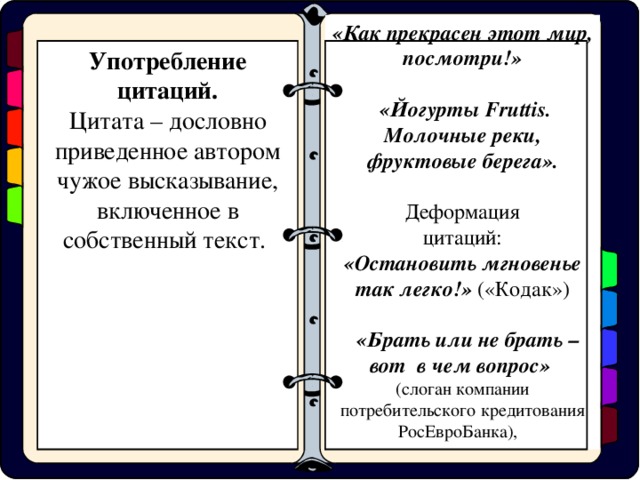 «Как прекрасен этот мир, посмотри!»   «Йогурты Fruttis . Молочные реки, фруктовые берега».  Деформация цитаций: «Остановить мгновенье так легко!» («Кодак»)  «Брать или не брать – вот в чем вопрос» (слоган компании потребительского кредитования РосЕвроБанка), Употребление цитаций. Цитата – дословно приведенное автором чужое высказывание, включенное в собственный текст.