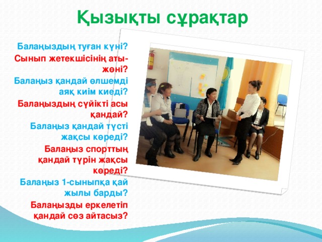 Қызықты сұрақтар   Балаңыздың туған күні? Сынып жетекшісінің аты-жөні? Балаңыз қандай өлшемді аяқ киім киеді? Балаңыздың сүйікті асы қандай? Балаңыз қандай түсті жақсы көреді? Балаңыз спорттың қандай түрін жақсы көреді? Балаңыз 1-сыныпқа қай жылы барды? Балаңызды еркелетіп қандай сөз айтасыз?