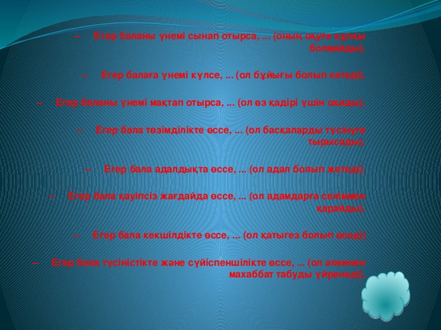   – Егер баланы үнемі сынап отырса, ... (оның оқуға құлқы болмайды).   – Егер балаға үнемі күлсе, ... (ол бұйығы болып кетеді).   – Егер баланы үнемі мақтап отырса, ... (ол өз қадірі үшін оқиды).   – Егер бала төзімділікте өссе, ... (ол басқаларды түсінуге тырысады).   – Егер бала адалдықта өссе, ... (ол адал болып жетеді).   – Егер бала қауіпсіз жағдайда өссе, ... (ол адамдарға сеніммен қарайды).   – Егер бала кекшілдікте өссе, ... (ол қатыгез болып өседі)   – Егер бала түсіністікте және сүйіспеншілікте өссе, ... (ол әлемнен махаббат табуды үйренеді).