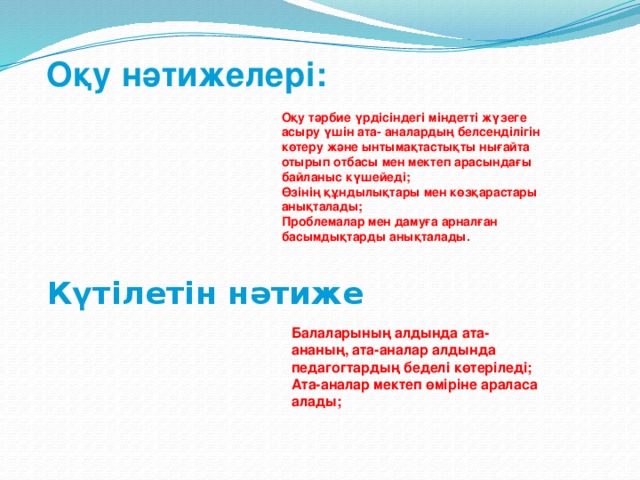 Оқу нәтижелері: Оқу тәрбие үрдісіндегі міндетті жүзеге асыру үшін ата- аналардың белсенділігін көтеру және ынтымақтастықты нығайта отырып отбасы мен мектеп арасындағы байланыс күшейеді; Өзінің құндылықтары мен көзқарастары анықталады; Проблемалар мен дамуға арналған басымдықтарды анықталады. Күтілетін нәтиже Балаларының алдында ата-ананың, ата-аналар алдында педагогтардың беделі көтеріледі; Ата-аналар мектеп өміріне араласа алады;