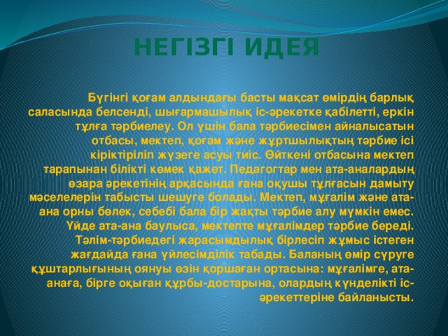 Негізгі идея Бүгінгі қоғам алдындағы басты мақсат өмірдің барлық саласында белсенді, шығармашылық іс-әрекетке қабілетті, еркін тұлға тәрбиелеу. Ол үшін бала тәрбиесімен айналысатын отбасы, мектеп, қоғам және жұртшылықтың тәрбие ісі кіріктіріліп жүзеге асуы тиіс. Өйткені отбасына мектеп тарапынан білікті көмек қажет. Педагогтар мен ата-аналардың өзара әрекетінің арқасында ғана оқушы тұлғасын дамыту мәселелерін табысты шешуге болады. Мектеп, мұғалім және ата-ана орны бөлек, себебі бала бір жақты тәрбие алу мүмкін емес. Үйде ата-ана баулыса, мектепте мұғалімдер тәрбие береді. Тәлім-тәрбиедегі жарасымдылық бірлесіп жұмыс істеген жағдайда ғана үйлесімділік табады. Баланың өмір сүруге құштарлығының оянуы өзін қоршаған ортасына: мұғалімге, ата-анаға, бірге оқыған құрбы-достарына, олардың күнделікті іс-әрекеттеріне байланысты.