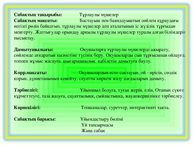 Сабақтың тақырыбы: Т ұрлаулы мүшелер Сабақтың мақсаты: Бастауыш пен баяндауыштың сөйлем құраудағы негізгі рөлін байқатып, тұрлаулы мүшелер деп аталатынын іс жүзілік тұрғыдан меңгерту. Жаттығулар орындау арқылы тұрлаулы мүшелер туралы алған білімдерін пысықтау.  Дамытушылығы: Оқушыларға тұрлаулы мүшелерді ажырату, сөйлемде атқаратын қызметіне түсінік беру.  Оқушыларды сын тұрғысынан ойлауға, топпен жұмыс жасауға, шығармашылық қабілетін дамытуға баулу. Корр.мақсаты: Оқушылардың есте сақтауын, ой - өрісін, сөздік қорын, дүниетанымын кеңейту, сауатты көркем жазу дағдыларын дамыту.  Тәрбиелігі: Ұйымшыл болуға, туған жерін, елін, Отанын сүюге құрметтеуге, таза жазуға, сауаттылыққ, сыйластыққа, жауапкершілікке тәрбиелеу. Көрнекілігі: Топшамалар, суреттер, интерактивті тақта. Сабақтың барысы: Ұйымдастыру бөлімі  Үй тапсырмасы  Жаңа сабақ