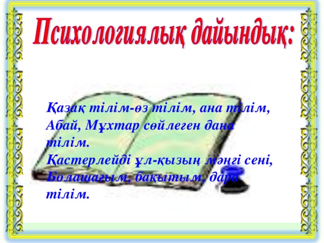 Қазақ тілім-өз тілім, ана тілім, Абай, Мұхтар сөйлеген дана тілім. Қастерлейді ұл-қызың мәңгі сені, Болашағым, бақытым, дара тілім.