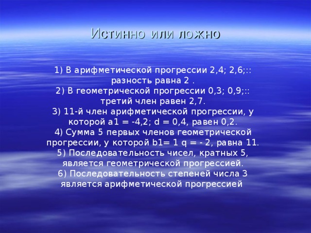 Истинно  или ложно 1) В арифметической прогрессии 2,4; 2,6;:: разность равна 2 . 2) В геометрической прогрессии 0,3; 0,9;:: третий член равен 2,7. 3) 11-й член арифметической прогрессии, у которой а1 = -4,2; d = 0,4, равен 0,2. 4) Сумма 5 первых членов геометрической прогрессии, у которой b1= 1 q = - 2, равна 11. 5) Последовательность чисел, кратных 5, является геометрической прогрессией. 6) Последовательность степеней числа 3 является арифметической прогрессией