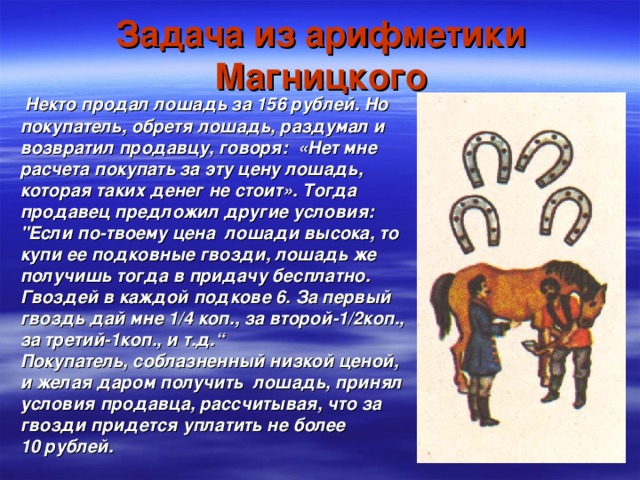 Задача из арифметики Магницкого  Некто продал лошадь за 156 рублей.  Но покупатель,  обретя лошадь,  раздумал и возвратил продавцу,  говоря: «Нет мне расчета покупать за эту цену лошадь,  которая таких денег не стоит». Тогда продавец предложил другие условия: 