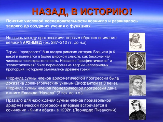 НАЗАД, В ИСТОРИЮ! Понятие числовой последовательности возникло и развивалось задолго до создания учения о функциях.  На связь между прогрессиями первым обратил внимание великий АРХИМЕД (ок. 287–212 гг. до н.э) Термин “прогрессия” был введен римским автором Боэцием (в 6 веке) и понимался в более широком смысле, как бесконечная числовая последовательность. Названия “арифметическая” и “геометрическая” были перенесены из теории непрерывных пропорций, которыми занимались древние греки. Формула суммы членов арифметической прогрессии была доказана древнегреческим ученым Диофантом (в 3 веке). Формула суммы членов геометрической прогрессии дана в книге Евклида “Начала” (3 век до н.э.). Правило для нахождения суммы членов произвольной арифметической прогрессии впервые встречается в сочинении «Книги абака» в 1202г. (Леонардо Пизанский)