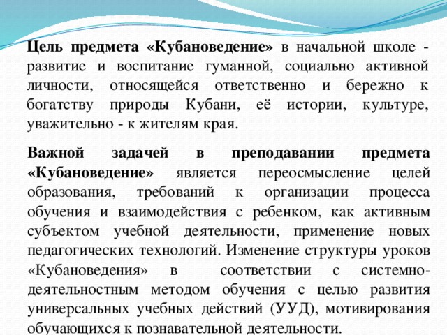 Цель предмета «Кубановедение» в начальной школе - развитие и воспитание гуманной, социально активной личности, относящейся ответственно и бережно к богатству природы Кубани, её истории, культуре, уважительно - к жителям края. Важной задачей в преподавании предмета «Кубановедение» является переосмысление целей образования, требований к организации процесса обучения и взаимодействия с ребенком, как активным субъектом учебной деятельности, применение новых педагогических технологий. Изменение структуры уроков «Кубановедения» в соответствии с системно-деятельностным методом обучения с целью развития универсальных учебных действий (УУД), мотивирования обучающихся к познавательной деятельности.