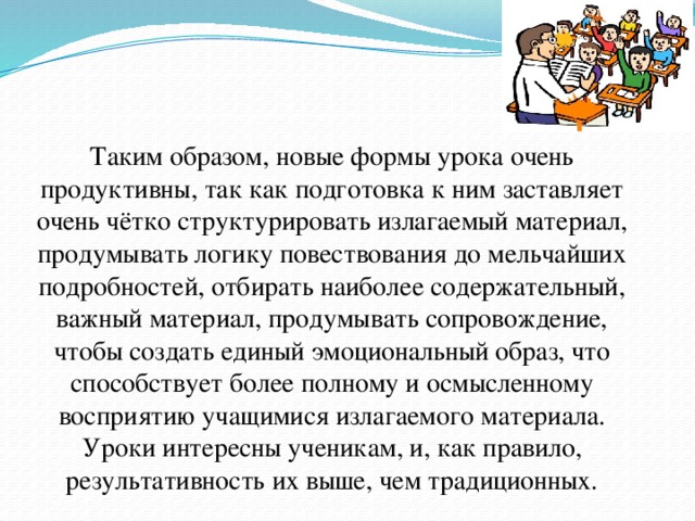 Таким образом, новые формы урока очень продуктивны, так как подготовка к ним заставляет очень чётко структурировать излагаемый материал, продумывать логику повествования до мельчайших подробностей, отбирать наиболее содержательный, важный материал, продумывать сопровождение, чтобы создать единый эмоциональный образ, что способствует более полному и осмысленному восприятию учащимися излагаемого материала. Уроки интересны ученикам, и, как правило, результативность их выше, чем традиционных.