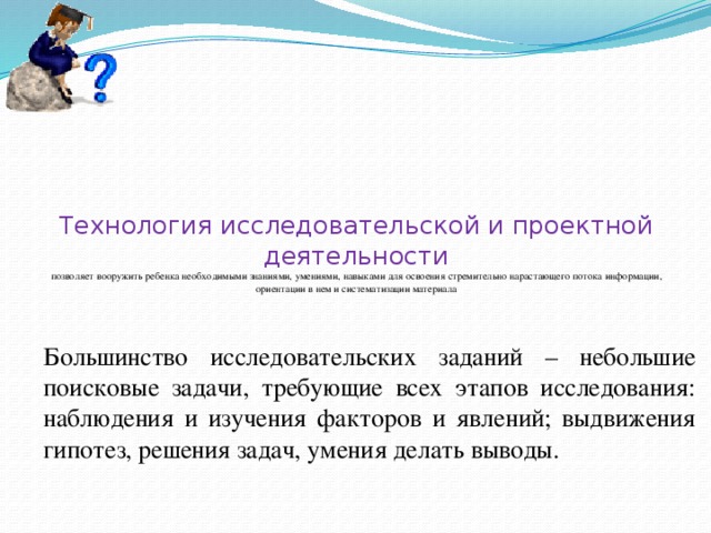 Технология исследовательской и проектной деятельности  позволяет вооружить ребенка необходимыми знаниями, умениями, навыками для освоения стремительно нарастающего потока информации, ориентации в нем и систематизации материала Большинство исследовательских заданий – небольшие поисковые задачи, требующие всех этапов исследования: наблюдения и изучения факторов и явлений; выдвижения гипотез, решения задач, умения делать выводы.