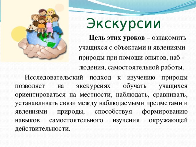 Экскурсии  Цель этих уроков – ознакомить  учащихся с объектами и явлениями  природы при помощи опытов, наб -  людения, самостоятельной работы.  Исследовательский подход к изучению природы позволяет на экскурсиях обучать учащихся ориентироваться на местности, наблюдать, сравнивать, устанавливать связи между наблюдаемыми предметами и явлениями природы, способствуя формированию навыков самостоятельного изучения окружающей действительности.