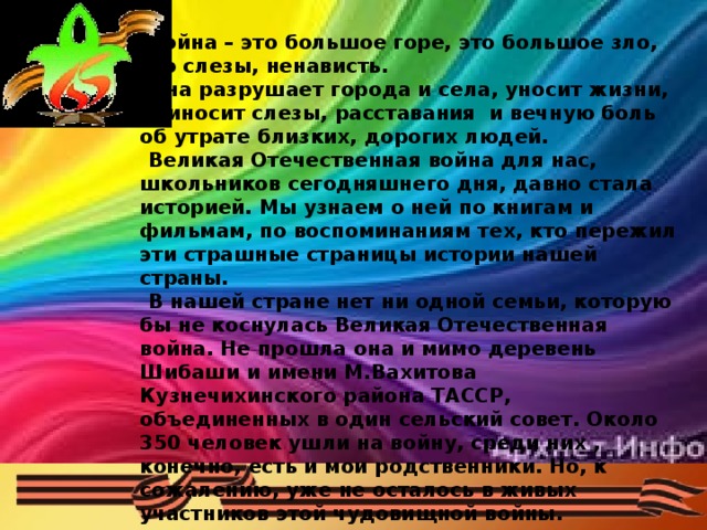 Война – это большое горе, это большое зло, это слезы, ненависть. Она разрушает города и села, уносит жизни, приносит слезы, расставания и вечную боль об утрате близких, дорогих людей. Великая Отечественная война для нас, школьников сегодняшнего дня, давно стала историей. Мы узнаем о ней по книгам и фильмам, по воспоминаниям тех, кто пережил эти страшные страницы истории нашей страны. В нашей стране нет ни одной семьи, которую бы не коснулась Великая Отечественная война. Не прошла она и мимо деревень Шибаши и имени М.Вахитова Кузнечихинского района ТАССР, объединенных в один сельский совет. Около 350 человек ушли на войну, среди них , конечно, есть и мои родственники. Но, к сожалению, уже не осталось в живых участников этой чудовищной войны.