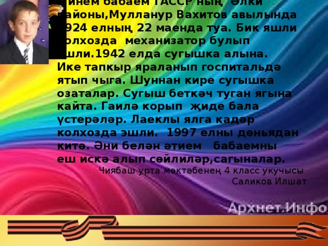 Минем бабаем  ТАССР ның Әлки районы,Мулланур Вахитов авылында 1924 елның 22 маенда туа. Бик яшли колхозда механизатор булып эшли.1942 елда сугышка алына. Ике тапкыр яраланып госпитальдә ятып чыга. Шуннан кире сугышка озаталар. Сугыш беткәч туган ягына кайта. Гаилә корып җиде бала үстерәләр. Лаеклы ялга кадәр колхозда эшли. 1997 елны дөньядан китә. Әни белән әтием бабаемны еш искә алып сөйлиләр,сагыналар. Чиябаш урта мәктәбенең 4 класс укучысы Саликов Илшат