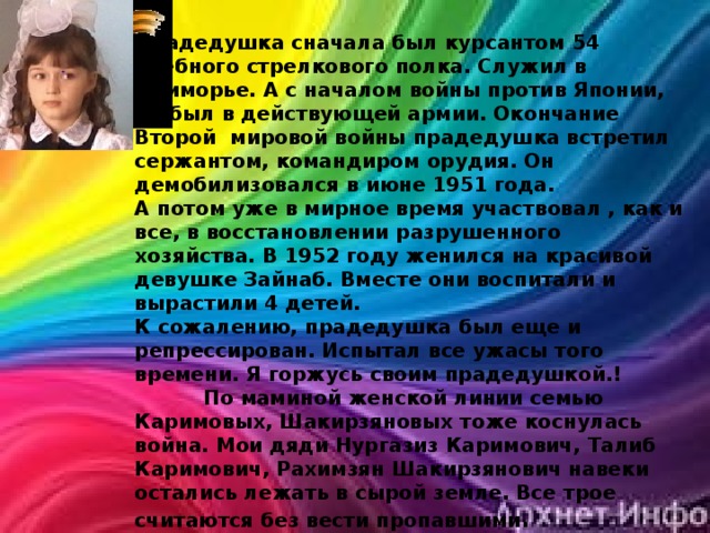 Прадедушка сначала был курсантом 54 учебного стрелкового полка. Служил в Приморье. А с началом войны против Японии, он был в действующей армии. Окончание Второй мировой войны прадедушка встретил сержантом, командиром орудия. Он демобилизовался в июне 1951 года. А потом уже в мирное время участвовал , как и все, в восстановлении разрушенного хозяйства. В 1952 году женился на красивой девушке Зайнаб. Вместе они воспитали и вырастили 4 детей. К сожалению, прадедушка был еще и репрессирован. Испытал все ужасы того времени. Я горжусь своим прадедушкой.!  По маминой женской линии семью Каримовых, Шакирзяновых тоже коснулась война. Мои дяди Нургазиз Каримович, Талиб Каримович, Рахимзян Шакирзянович навеки остались лежать в сырой земле. Все трое считаются без вести пропавшими .  Ученица 4 класса МБОУ “Шибашская СОШ Шарипова Ильзира