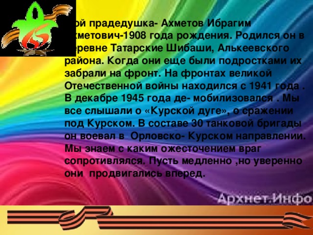 Мой прадедушка- Ахметов Ибрагим Ахметович-1908 года рождения. Родился он в деревне Татарские Шибаши, Алькеевского района. Когда они еще были подростками их забрали на фронт. На фронтах великой Отечественной войны находился с 1941 года . В декабре 1945 года де- мобилизовался . Мы все слышали о «Курской дуге», о сражении под Курском. В составе 30 танковой бригады он воевал в Орловско- Курском направлении. Мы знаем с каким ожесточением враг сопротивлялся. Пусть медленно ,но уверенно они продвигались вперед.