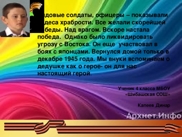 Рядовые солдаты, офицеры – показывали чудеса храбрости. Все желали скорейшей победы. Над врагом. Вскоре настала победа. Однако было ликвидировать угрозу с Востока. Он еще участвовал в боях с японцами. Вернулся домой только в декабре 1945 года. Мы внуки вспоминаем о дедушке как о герое- он для нас настоящий герой .  Ученик 4 класса МБОУ  «Шибашская СОШ»  Капеев Динар