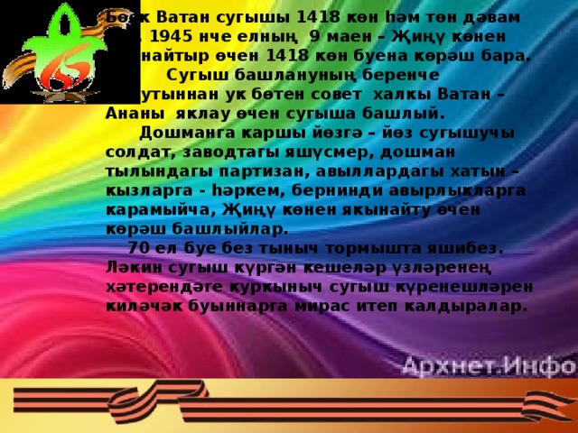 Бөек Ватан сугышы 1418 көн һәм төн дәвам итә. 1945 нче елның 9 маен – Җиңү көнен якынайтыр өчен 1418 көн буена көрәш бара.  Сугыш башлануның беренче минутыннан ук бөтен совет халкы Ватан – Ананы яклау өчен сугыша башлый.  Дошманга каршы йөзгә – йөз сугышучы солдат, заводтагы яшүсмер, дошман тылындагы партизан, авыллардагы хатын – кызларга - һәркем, бернинди авырлыкларга карамыйча, Җиңү көнен якынайту өчен көрәш башлыйлар.  70 ел буе без тыныч тормышта яшибез. Ләкин сугыш күргән кешеләр үзләренең хәтерендәге куркыныч сугыш күренешләрен киләчәк буыннарга мирас итеп калдыралар.