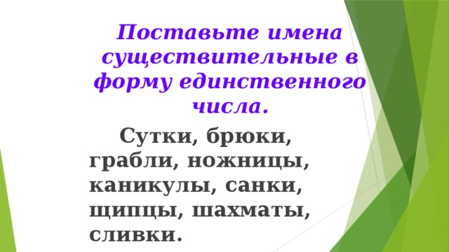 Поставьте имена существительные в форму единственного числа.  Сутки, брюки, грабли, ножницы, каникулы, санки, щипцы, шахматы, сливки.