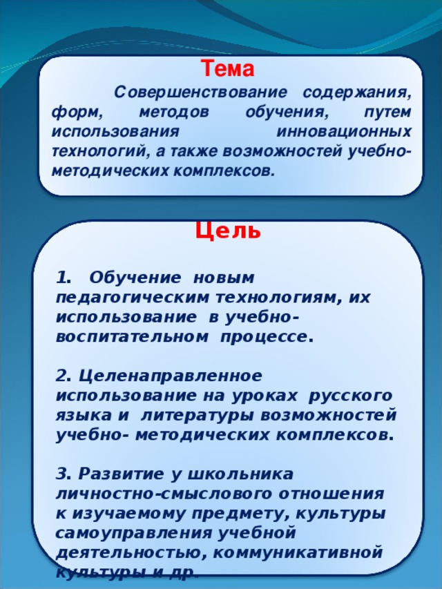 Тема  Совершенствование содержания, форм, методов обучения, путем использования инновационных технологий, а также возможностей учебно- методических комплексов.  Цель     1. Обучение новым педагогическим технологиям, их использование в учебно-воспитательном процессе.  2. Целенаправленное использование на уроках русского языка и литературы возможностей учебно- методических комплексов.   3. Развитие у школьника личностно-смыслового отношения к изучаемому предмету, культуры самоуправления учебной деятельностью, коммуникативной культуры и др.