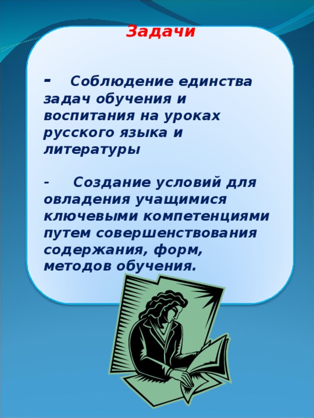 Задачи     - Соблюдение единства задач обучения и воспитания на уроках русского языка и литературы   - Создание условий для овладения учащимися ключевыми компетенциями путем совершенствования содержания, форм, методов обучения.    