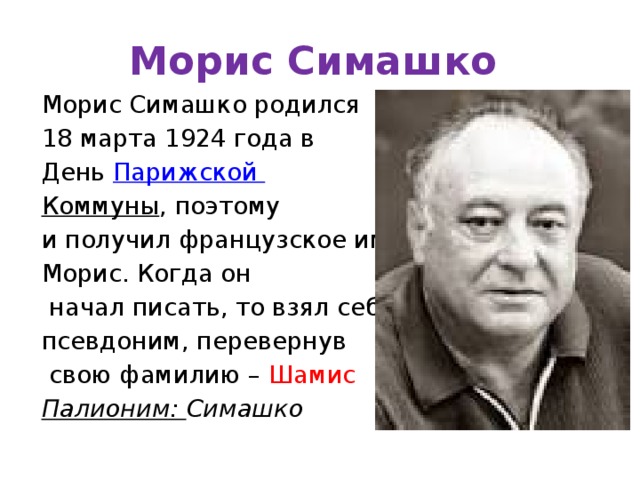 Морис Симашко Морис Симашко родился 18 марта 1924 года в День  Парижской Коммуны , поэтому и получил французское имя Морис. Когда он  начал писать, то взял себе псевдоним, перевернув  свою фамилию – Шамис Палионим: Симашко