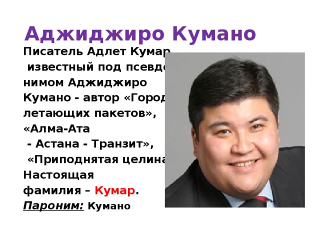 Аджиджиро Кумано Писатель Адлет Кумар,  известный под псевдо- нимом Аджиджиро Кумано - автор «Город летающих пакетов», «Алма-Ата  - Астана - Транзит»,  «Приподнятая целина». Настоящая фамилия – Кумар . Пароним:  Кумано