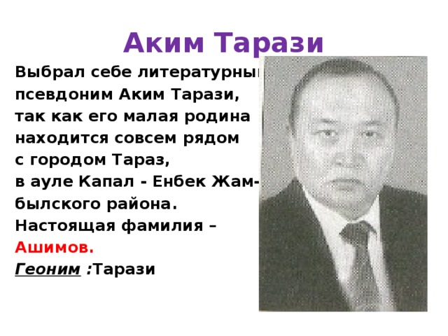 Аким Тарази Выбрал себе литературный псевдоним Аким Тарази, так как его малая родина находится совсем рядом с городом Тараз, в ауле Капал - Енбек Жам- былского района. Настоящая фамилия – Ашимов.  Геоним : Тарази