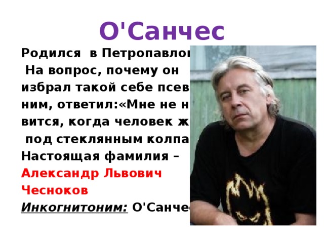 О'Санчес Родился в Петропавловске.  На вопрос, почему он избрал такой себе псевдо- ним, ответил:«Мне не нра- вится, когда человек живет  под стеклянным колпаком». Настоящая фамилия – Александр Львович Чесноков Инкогнитоним:  О'Санчес