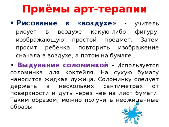 Приёмы арт-терапии Рисо вание в «воздухе» - учитель рисует в воздухе какую-либо фигуру, изображающую простой предмет. Затем просит ребенка повторить изображение сначала в воздухе, а потом на бумаге . • Выдувание соломинкой - Используется соломинка для коктейля. На сухую бумагу наносится жидкая лужица. Соломинку следует держать в нескольких сантиметрах от поверхности и дуть через нее на лист бумаги. Таким образом, можно получить неожиданные образы.