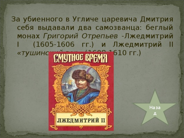 За убиенного в Угличе царевича Дмитрия себя выдавали два самозванца: беглый монах Григорий Отрепьев -Лжедмитрий I   (1605-1606 гг.) и Лжедмитрий II «тушинский вор» (1608-1610 гг.) Назад